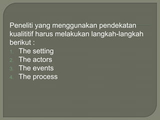 Peneliti yang menggunakan pendekatan
kualititif harus melakukan langkah-langkah
berikut :
1. The setting
2. The actors
3. The events
4. The process
 