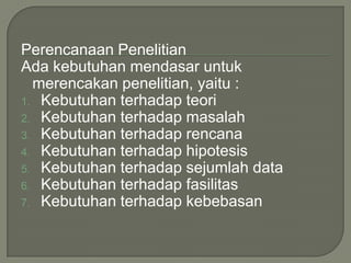 Perencanaan Penelitian
Ada kebutuhan mendasar untuk
merencakan penelitian, yaitu :
1. Kebutuhan terhadap teori
2. Kebutuhan terhadap masalah
3. Kebutuhan terhadap rencana
4. Kebutuhan terhadap hipotesis
5. Kebutuhan terhadap sejumlah data
6. Kebutuhan terhadap fasilitas
7. Kebutuhan terhadap kebebasan
 