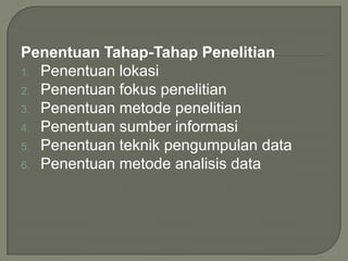 Penentuan Tahap-Tahap Penelitian
1. Penentuan lokasi
2. Penentuan fokus penelitian
3. Penentuan metode penelitian
4. Penentuan sumber informasi
5. Penentuan teknik pengumpulan data
6. Penentuan metode analisis data
 