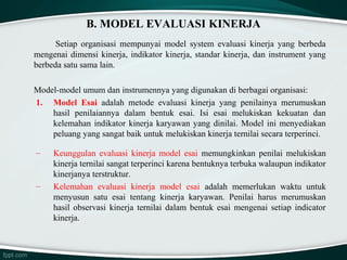 B. MODEL EVALUASI KINERJA
Setiap organisasi mempunyai model system evaluasi kinerja yang berbeda
mengenai dimensi kinerja, indikator kinerja, standar kinerja, dan instrument yang
berbeda satu sama lain.
Model-model umum dan instrumennya yang digunakan di berbagai organisasi:
1. Model Esai adalah metode evaluasi kinerja yang penilainya merumuskan
hasil penilaiannya dalam bentuk esai. Isi esai melukiskan kekuatan dan
kelemahan indikator kinerja karyawan yang dinilai. Model ini menyediakan
peluang yang sangat baik untuk melukiskan kinerja ternilai secara terperinci.
–

–

Keunggulan evaluasi kinerja model esai memungkinkan penilai melukiskan
kinerja ternilai sangat terperinci karena bentuknya terbuka walaupun indikator
kinerjanya terstruktur.
Kelemahan evaluasi kinerja model esai adalah memerlukan waktu untuk
menyusun satu esai tentang kinerja karyawan. Penilai harus merumuskan
hasil observasi kinerja ternilai dalam bentuk esai mengenai setiap indicator
kinerja.

 