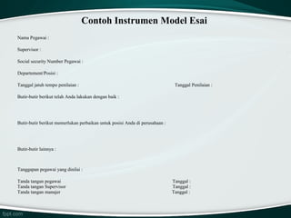 Contoh Instrumen Model Esai
Nama Pegawai :
Supervisor :
Social security Number Pegawai :
Departement/Posisi :
Tanggal jatuh tempo penilaian :

Tanggal Penilaian :

Butir-butir berikut telah Anda lakukan dengan baik :

Butir-butir berikut memerlukan perbaikan untuk posisi Anda di perusahaan :

Butir-butir lainnya :

Tanggapan pegawai yang dinilai :
Tanda tangan pegawai
Tanda tangan Supervisor
Tanda tangan manajer

Tanggal :
Tanggal :
Tanggal :

 