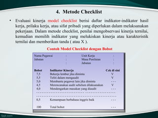 4. Metode Checklist
•

Evaluasi kinerja model checklist berisi daftar indikator-indikator hasil
kerja, prilaku kerja, atau sifat pribadi yang diperlukan dalam melaksanakan
pekerjaan. Dalam metode checklist, penilai mengobservasi kinerja ternilai,
kemudian memilih indikator yang melukiskan kinerja atau karakteristik
ternilai dan memberikan tanda ( atau X ).
Contoh Model Checklist dengan Bobot
Nama Pegawai
Nama Pegawai
Jabatan
Jabatan

::
::
::

Unit Kerja
Unit Kerja
Masa Penilaian
Masa Penilaian
Jabatan
Jabatan

::
::
::

Bobot
Indikator Kinerja
Cek di sini
Bobot
Indikator Kinerja
Cek di sini
7,5
Bekerja lembur jika diminta
V
7,5
Bekerja lembur jika diminta
V
5,5
Teliti dalam mengaudit
V
5,5
Teliti dalam mengaudit
V
5,0
Membantu pegawai lain jika diminta
- -- -- 5,0
Membantu pegawai lain jika diminta
4,5
Merencanakan audit sebelum dilaksanakan
V
4,5
Merencanakan audit sebelum dilaksanakan
V
4,0
Mendengarkan masukan yang diaudit
- -- -- 4,0
Mendengarkan masukan yang diaudit
- -- -- -- -- -- -- -- -- -- -- -- -- -- -- -- -- -- -- -- -- -- -- -- -- -- -- - - -- -- -- -- -- -- -- -- -- -- -- -- -- -- -- -- - -- -- -- -- -- -- -- -- -- -- -- -- -- -- -- -- -- -- -- -- -- -- -- -- -- -- -- -- -- -- -- -- -- -- -- -- -- -- -- -- -- -- -- -- 0,5
Kemampuan berbahasa inggris baik
- -- -- 0,5
Kemampuan berbahasa inggris baik
100
100

Total bobot
Total bobot

- -- -- -

 