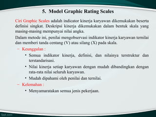 5. Model Graphic Rating Scales
Ciri Graphic Scales adalah indicator kinerja karyawan dikemukakan beserta
definisi singkat. Deskripsi kinerja dikemukakan dalam bentuk skala yang
masing-masing mempunyai nilai angka.
Dalam metode ini, penilai mengobservasi indikator kinerja karyawan ternilai
dan memberi tanda centang (V) atau silang (X) pada skala.
– Keunggulan :
• Semua indikator kinerja, definisi, dan nilainya terstruktur dan
terstandarisasi.
• Nilai kinerja setiap karyawan dengan mudah dibandingkan dengan
rata-rata nilai seluruh karyawan.
• Mudah dipahami oleh penilai dan ternilai.
– Kelemahan :
• Menyamaratakan semua jenis pekerjaan.

 