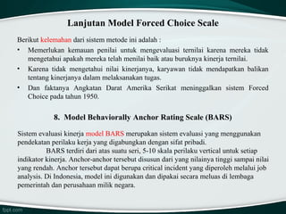 Lanjutan Model Forced Choice Scale
Berikut kelemahan dari sistem metode ini adalah :
• Memerlukan kemauan penilai untuk mengevaluasi ternilai karena mereka tidak
mengetahui apakah mereka telah menilai baik atau buruknya kinerja ternilai.
• Karena tidak mengetahui nilai kinerjanya, karyawan tidak mendapatkan balikan
tentang kinerjanya dalam melaksanakan tugas.
• Dan faktanya Angkatan Darat Amerika Serikat meninggalkan sistem Forced
Choice pada tahun 1950.

8. Model Behaviorally Anchor Rating Scale (BARS)
Sistem evaluasi kinerja model BARS merupakan sistem evaluasi yang menggunakan
pendekatan perilaku kerja yang digabungkan dengan sifat pribadi.
BARS terdiri dari atas suatu seri, 5-10 skala perilaku vertical untuk setiap
indikator kinerja. Anchor-anchor tersebut disusun dari yang nilainya tinggi sampai nilai
yang rendah. Anchor tersebut dapat berupa critical incident yang diperoleh melalui job
analysis. Di Indonesia, model ini digunakan dan dipakai secara meluas di lembaga
pemerintah dan perusahaan milik negara.

 
