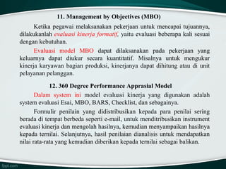 11. Management by Objectives (MBO)
Ketika pegawai melaksanakan pekerjaan untuk mencapai tujuannya,
dilakukanlah evaluasi kinerja formatif, yaitu evaluasi beberapa kali sesuai
dengan kebutuhan.
Evaluasi model MBO dapat dilaksanakan pada pekerjaan yang
keluarnya dapat diukur secara kuantitatif. Misalnya untuk mengukur
kinerja karyawan bagian produksi, kinerjanya dapat dihitung atau di unit
pelayanan pelanggan.
12. 360 Degree Performance Apprasial Model
Dalam system ini model evaluasi kinerja yang digunakan adalah
system evaluasi Esai, MBO, BARS, Checklist, dan sebagainya.
Formulir penilain yang didistribusikan kepada para penilai sering
berada di tempat berbeda seperti e-mail, untuk menditribusikan instrument
evaluasi kinerja dan mengolah hasilnya, kemudian menyampaikan hasilnya
kepada ternilai. Selanjutnya, hasil penilaian dianalisis untuk mendapatkan
nilai rata-rata yang kemudian diberikan kepada ternilai sebagai balikan.

 