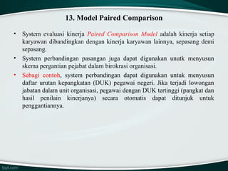 13. Model Paired Comparison
•

•
•

System evaluasi kinerja Paired  Comparison  Model  adalah kinerja setiap
karyawan dibandingkan dengan kinerja karyawan lainnya, sepasang demi
sepasang.
System perbandingan pasangan juga dapat digunakan unutk menyusun
skema pergantian pejabat dalam birokrasi organisasi.
Sebagi contoh, system perbandingan dapat digunakan untuk menyusun
daftar urutan kepangkatan (DUK) pegawai negeri. Jika terjadi lowongan
jabatan dalam unit organisasi, pegawai dengan DUK tertinggi (pangkat dan
hasil penilain kinerjanya) secara otomatis dapat ditunjuk untuk
penggantiannya.

 