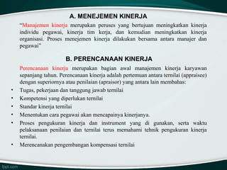 A. MENEJEMEN KINERJA
“Manajemen kinerja merupakan peruses yang bertujuan meningkatkan kinerja
individu pegawai, kinerja tim kerja, dan kemudian meningkatkan kinerja
organisasi. Proses menejemen kinerja dilakukan bersama antara manajer dan
pegawai”

B. PERENCANAAN KINERJA

•
•
•
•
•

•

Perencanaan kinerja merupakan bagian awal manajemen kinerja karyawan
sepanjang tahun. Perencanaan kinerja adalah pertemuan antara ternilai (appraisee)
dengan superiornya atau penilaian (apraisor) yang antara lain membahas:
Tugas, pekerjaan dan tanggung jawab ternilai
Kompetensi yang diperlukan ternilai
Standar kinerja ternilai
Menentukan cara pegawai akan mencapainya kinerjanya.
Proses pengukuran kinerja dan instrument yang di gunakan, serta waktu
pelaksanaan penilaian dan ternilai terus memahami tehnik pengukuran kinerja
ternilai.
Merencanakan pengembangan kompensasi ternilai

 