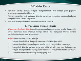 D. Penilaian Kinerja
•
•
•

Penilaian kinerja dimulai dengan mengumpulkan data kinerja para pegawai
sepanjang masa evaluasi kinerja.
Penilai mengobservasi indikator kinerja karyawan kemudian membandingkanya
dengan standar kinerja karyawan.
Penilaian kinerja dilakukan secara formatif dan sumatif.

E. Wawancara Evaluasi Kinerja
Wawancara Evaluasi Kinerja adalah pertemuan langsung antara penilai dan ternilai
untuk membahas hasil evaluasi kinerja ternilai dan menyusun rencana kinerja
ternilai untuk tahun yang akan datang.
Tujuan Wawancara Evaluasi Kinerja :
1. Memberikan balikan dan penjelasan atas nilai kinerja ternilai.
2. Memberikan kesempatan kepada ternilai untuk menjelaskan kinerjanya
3. Mengubah kinerja, prilaku kerja, dan sifat pribadi yang ada hubungannya
dengan pekerjaan ternilai yang tidak memenuhi persyaratan standar kinerjnya
4. Memberikan reward terhadap kinerja yang baik.

 