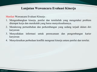 Lanjutan Wawancara Evaluasi Kinerja
Manfaat Wawancara Evaluasi Kinerja :
1. Mengembangkan kinerja, penilai dan ternilailah yang mengetahui problem
ditempat kerja dan merekalah yang harus menyelesaikannya.
2. Mendorong pertumbuhan dan perkembangan yang sedang terjadi dalam diri
karyawan
3. Menyediakan informasi untuk perencanaan dan pengembangan karier
karyawan
4. Menyelesaikan perbedaan konflik mengenai kinerja antara penilai dan ternilai.

 