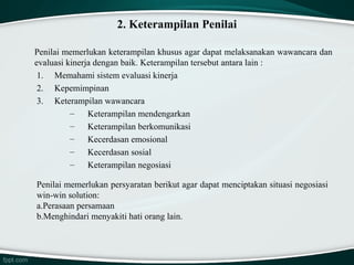 2. Keterampilan Penilai
Penilai memerlukan keterampilan khusus agar dapat melaksanakan wawancara dan
evaluasi kinerja dengan baik. Keterampilan tersebut antara lain :
1. Memahami sistem evaluasi kinerja
2. Kepemimpinan
3. Keterampilan wawancara
–
Keterampilan mendengarkan
–
Keterampilan berkomunikasi
–
Kecerdasan emosional
–
Kecerdasan sosial
–
Keterampilan negosiasi
Penilai memerlukan persyaratan berikut agar dapat menciptakan situasi negosiasi
win-win solution:
a.Perasaan persamaan
b.Menghindari menyakiti hati orang lain.

 