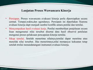 Lanjutan Proses Wawancara Kinerja
•

•

•

Persiapan. Proses wawancara evakuasi kinerja perlu dipersiapkan secara
cermat. Tempat,waktu,dan agendanya. Persiapan ini diperlukan lkarena
evaluasi kinerja dapt menjadi sumber konflik antara penilai dan ternilai.
Menyampaikan hasil evaluasi kerja. Penilai memberikan penjelasan secara
lisan mengenanai nilai tersebut disertai data hasil observsi penilaian
mengenai proses pelaksaan pencapaian kinerja ternilai.
Sikap ternilai. Setelah menerima nilainya,ternilai dapat menrima atau
menolak nilai tersebut. Jika menerimnya,nilai mempuyai kekuatan tetap
setelah trnilai menandatangani instrumen evaluasi kinerja.

 
