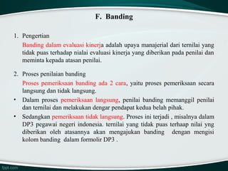 F. Banding
1. Pengertian
Banding dalam evaluasi kinerja adalah upaya manajerial dari ternilai yang
tidak puas terhadap nialai evaluasi kinerja yang diberikan pada penilai dan
meminta kepada atasan penilai.
2. Proses penilaian banding
Proses pemeriksaan banding ada 2 cara, yaitu proses pemeriksaan secara
langsung dan tidak langsung.
• Dalam proses pemeriksaan langsung, penilai banding memanggil penilai
dan ternilai dan melakukan dengar pendapat kedua belah pihak.
• Sedangkan pemeriksaan tidak langsung. Proses ini terjadi , misalnya dalam
DP3 pegawai negeri indonesia. ternilai yang tidak puas terhaap nilai yng
diberikan oleh atasannya akan mengajukan banding dengan mengisi
kolom banding dalam formolir DP3 .

 
