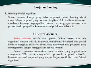 Lanjutan Banding
3. Banding melalui pegadilan
Sistem evaluasi kinerja yang tidak mepunyai proses banding dapat
menyebabkan pegawai yang merasa dirugikan oleh penilaian atasannya,
membawa kasusnya kepengadilan perdata, ia menggugat atasanya atau
perusahaan ke pengadilan karena merasa diperlakukan tidak adil.

G.Sentra Asesmen
Sentra asesmen adalah suatu proses (bukan tempat atau unit
organisasi) dimana individu karyawan ternilai/asesi dievaluasi oleh penilai
ketika ia mengikuti suatu seri situasi yang meyerupai altar pekerjaan yang
sesungguhnya dengan menggunakan metode tertentu.
Sentra asesmen merupakan suatu prosedur yang dipakai oleh
manajemen SDM untuk mengevaluasi personel mengenai sifat-sifat,
kemampuan, dan kompetensi yang relevan dengan keefektifan dan efisiensi
organisasi.

 