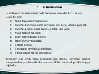 1. Isi Instrumen
Isi instrumen evaluasi kinerja pada prinsipnya sama dan berisi antara
lain butir-butir :
a) Nama Organisasi/perusahaan,
b) Identitas karyawan: nama karyawan, unit kerja, jabatan, pangkat,
c) Identitas penilai: nama penilai, jabatan, unit kerja,
d) Masa periode penilaian,
e) Butir-butir indikator kinerja
f) Deskriptor level kinerja,
g) Catatan penilai,
h) Tanggapan ternilai atas penilaian,
i) Tanda tangan penilai dan ternilai.
Instrumen juga sering berisi penjelasan cara mengisi instrumen, definisi
mengenai dimensi, dan indikator penilaian. Selain itu teknik penskoran juga
dijelaskan.

 