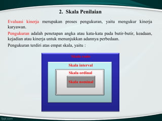 2. Skala Penilaian
Evaluasi kinerja merupakan proses pengukuran, yaitu mengukur kinerja
karyawan.
Pengukuran adalah penetapan angka atau kata-kata pada butir-butir, keadaan,
kejadian atau kinerja untuk menunjukkan adannya perbedaan.
Pengukuran terdiri atas empat skala, yaitu :
Skala rasio
Skala interval
Skala ordinal
Skala nominal

 