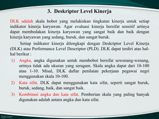 3. Deskriptor Level Kinerja
DLK adalah skala bobot yang melukiskan tingkatan kinerja untuk setiap
indikator kinerja karyawan. Agar evaluasi kinerja bersifat sensitif artinya
dapat membedakan kinerja karyawan yang sangat baik dan baik dengan
kinerja karyawan yang sedang, buruk, dan sangat buruk.
Setiap indikator kinerja dilengkapi dengan Deskriptor Level Kinerja
(DLK) atau Performance Level Descriptor (PLD). DLK dapat terdiri atas halhal berikut :
1) Angka, angka digunakan untuk membobot bersifat sewenang-wenang,
artinya tidak ada ukuran yang seragam. Skala angka dapat dari 10-100
atau 1-10. Misal, DLK daftar penilaian pekerjaan pegawai negri
menggunakan skala 10-100.
2) Kata sifat. DLK dapat menggunakan kata sifat, seperti sangat buruk,
buruk, sedang, baik, dan sangat baik.
3) Kombinasi angka dan kata sifat. Pemberian skala yang paling banyak
digunakan adalah antara angka dan kata sifat.

 