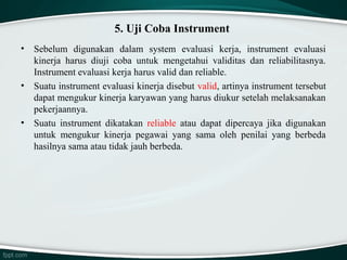 5. Uji Coba Instrument
•

•

•

Sebelum digunakan dalam system evaluasi kerja, instrument evaluasi
kinerja harus diuji coba untuk mengetahui validitas dan reliabilitasnya.
Instrument evaluasi kerja harus valid dan reliable.
Suatu instrument evaluasi kinerja disebut valid, artinya instrument tersebut
dapat mengukur kinerja karyawan yang harus diukur setelah melaksanakan
pekerjaannya.
Suatu instrument dikatakan reliable atau dapat dipercaya jika digunakan
untuk mengukur kinerja pegawai yang sama oleh penilai yang berbeda
hasilnya sama atau tidak jauh berbeda.

 