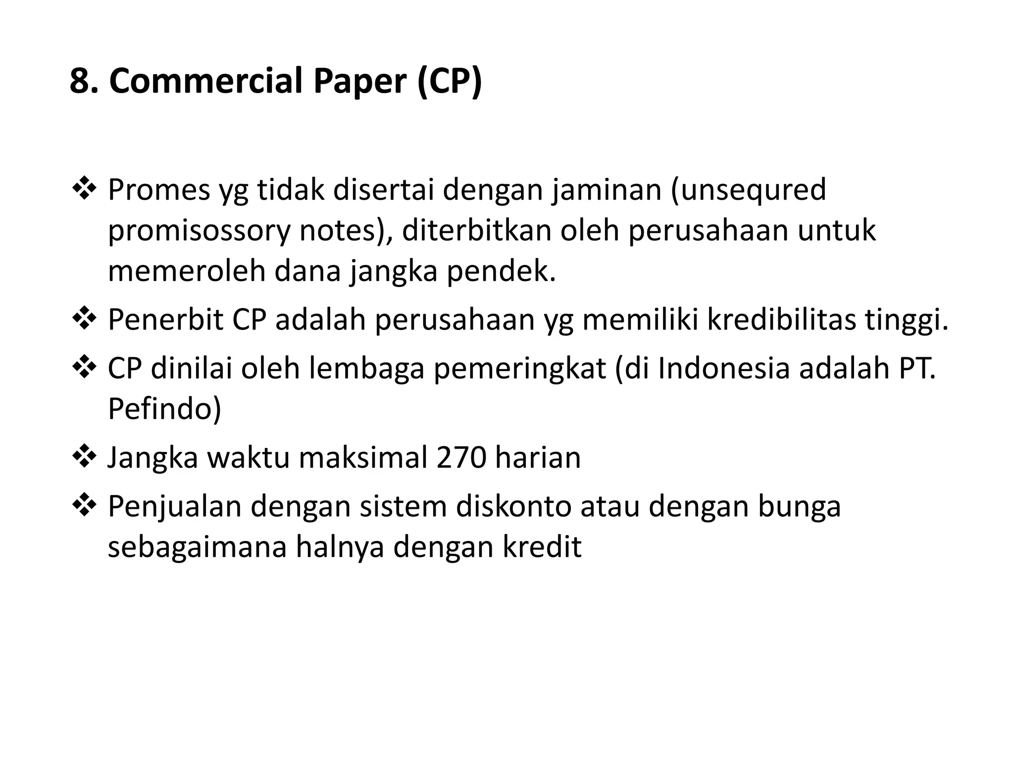 8. Commercial Paper (CP)
 Promes yg tidak disertai dengan jaminan (unsequred
promisossory notes), diterbitkan oleh perusahaan untuk
memeroleh dana jangka pendek.
 Penerbit CP adalah perusahaan yg memiliki kredibilitas tinggi.
 CP dinilai oleh lembaga pemeringkat (di Indonesia adalah PT.
Pefindo)
 Jangka waktu maksimal 270 harian
 Penjualan dengan sistem diskonto atau dengan bunga
sebagaimana halnya dengan kredit
 