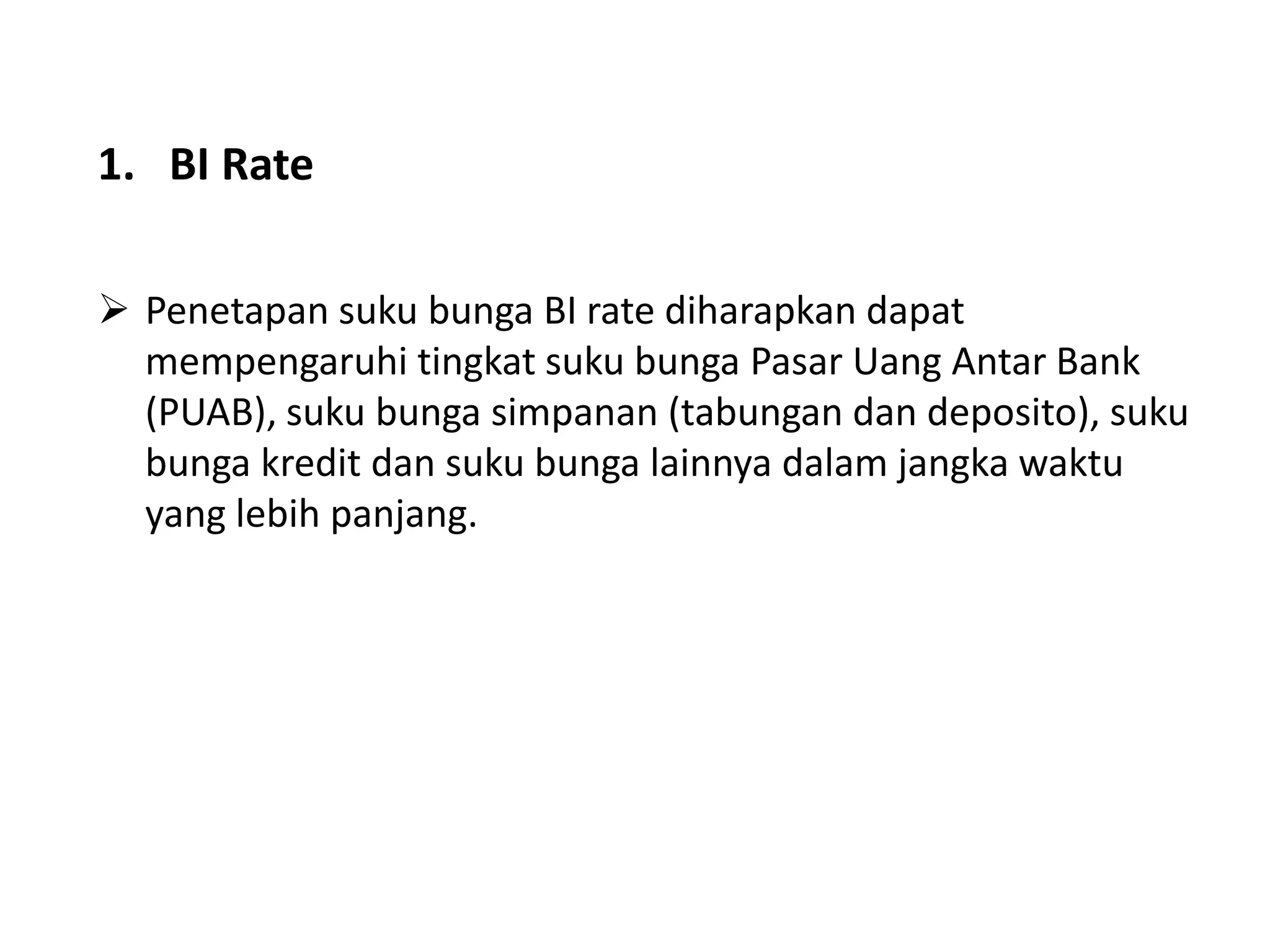 1. BI Rate
 Penetapan suku bunga BI rate diharapkan dapat
mempengaruhi tingkat suku bunga Pasar Uang Antar Bank
(PUAB), suku bunga simpanan (tabungan dan deposito), suku
bunga kredit dan suku bunga lainnya dalam jangka waktu
yang lebih panjang.
 