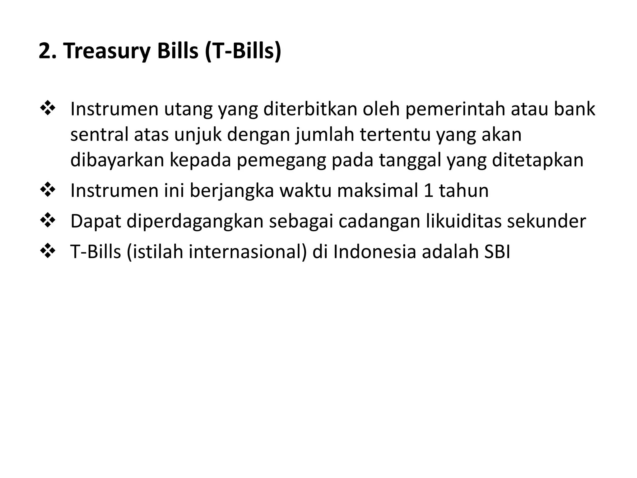 2. Treasury Bills (T-Bills)
 Instrumen utang yang diterbitkan oleh pemerintah atau bank
sentral atas unjuk dengan jumlah tertentu yang akan
dibayarkan kepada pemegang pada tanggal yang ditetapkan
 Instrumen ini berjangka waktu maksimal 1 tahun
 Dapat diperdagangkan sebagai cadangan likuiditas sekunder
 T-Bills (istilah internasional) di Indonesia adalah SBI
 