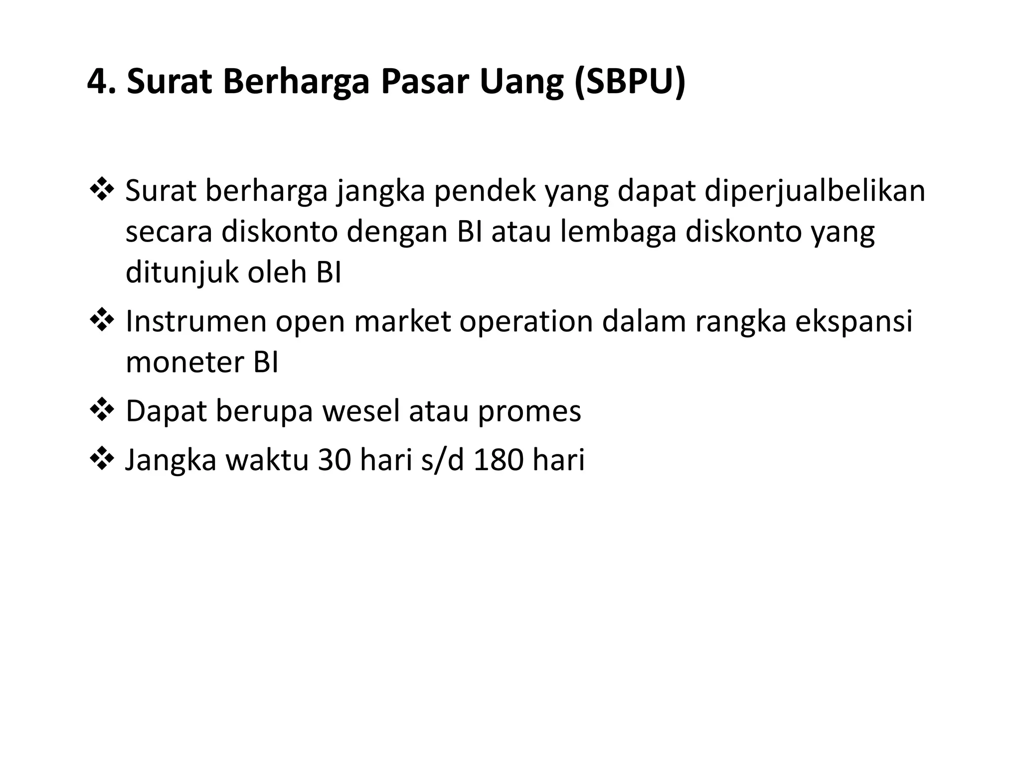 4. Surat Berharga Pasar Uang (SBPU)
 Surat berharga jangka pendek yang dapat diperjualbelikan
secara diskonto dengan BI atau lembaga diskonto yang
ditunjuk oleh BI
 Instrumen open market operation dalam rangka ekspansi
moneter BI
 Dapat berupa wesel atau promes
 Jangka waktu 30 hari s/d 180 hari
 