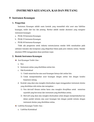 INSTRUMEN KEUANGAN, KAS DAN PIUTANG
 Instrumen Keuangan
1. Pengertian
Instrumen Keuangan adalah suatu kontrak yang menambah nilai asset atau liabilitas
keuangan, terdiri dari kas dan piutang. Berikut adalah standar akuntansi yang mengatur
instrument keuangan:
a. PSAK 50 Instrumen Keuangan.
b. PSAK 55 Instrumen Keuangan.
c. PSAK 60 Instrumen Keuangan.
Tidak ada pengaturan untuk industry tertentu,karena standar lebih menekankan pada
substansi transaksi dan komponen yang dilaporkan bukan pada jenis industry entitas. Standar
akuntansi IFRS menggunakan dasar penilaian wajar.
2. Bentuk Instrumen Keuangan
Aset Keuangan Terdiri Atas :
a. Kas.
b. Instrument entitas yang diterbitkan entitas lain.
c. Hak Kontraktual
1) Untuk menerima kas atau asset keuangan lainnya dari entitas lain.
2) Untuk mempertukarkan asset keuangan dengan entitas lain dengan kondisi
berpotensi untung.
d. Kontrak yang akan atau mungkin diselesaikan engan menggunakan instrument ekuitas
yang diterbitkan oleh entitas dan merupakan :
1) Non derivatif dimana entitas harus atau mungkin diwajibkan untuk menerima
sejumlah yang bervariasi dari instrument yang diterbitkan entitas.
2) Derivatif yang akan atau mungkin diselesaikan selain dengan mempertukarkan kas
dalam jumlah tertentu atau asset keuangan lain dengan jumlah tertentu dengan
instrument ekuitas yang diterbitkan entitas.
Liabilitas Keuangan Terdiri Atas :
a. Liabilitas Kontraktual
 