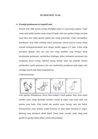 TES KOGNITIF ANAK
A. Petunjuk pelaksanaan tes kognitif anak
Seluruh anak didik peserta testing dihadapkan pada tes yang berupa gambar. Tugas
setiap anak adalah member tanda silang (X) pada salah satu gambar sebagai jawaban
yang benar dari empat gambar pilihan dari setiap pertanyaan. Untuk memudahkan
pemahaman anak didik terhadap materi pertanyaan seluruh peserta testing dibagi
menjadi kelompok-kelompok kecil dengan jumlah anggota 4-5 anak. Untuk setiap
kelompok dipandu oleh satu atau dua orang pendidik yang bertugas untuk
membacakan pertanyaan, memberikan bimbingan dalam memahami pertanyaan dan
mengawasi proses testing. Sebelum testing dimulai salah satu pendidik diminta
memberikan contoh pertanyaan dan cara memberikan jawabannya pada papan tulis
sehingga seluruh anak didik mengetahuinya.
Contoh pertanyaan:
Lihat gambar dihadapanmu. Kamu lihat terdapat 4 buah gambar. Saya minta kamu
member tanda silang (pendidik memberi contoh di papan tulis) pada salah satu
gambar yang benar. Pada contoh ada gambar ayam, kucing, sapi, dan bebek.
Pertanyaannya mana diantara empat binatang ini yang dapat berenang di sungai.
Binatang yang dimaksud adalah bebek. Kamu harus member tanda silang pada
gambar D, gambar bebek (diberi contoh oleh pendidik).
 