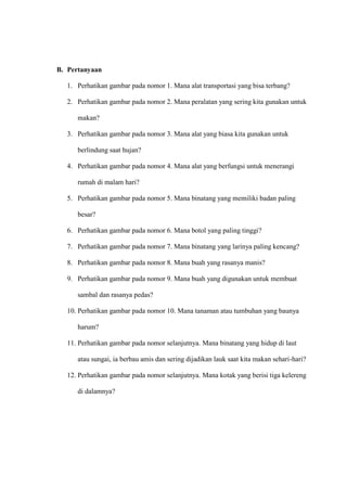 B. Pertanyaan
1. Perhatikan gambar pada nomor 1. Mana alat transportasi yang bisa terbang?
2. Perhatikan gambar pada nomor 2. Mana peralatan yang sering kita gunakan untuk
makan?
3. Perhatikan gambar pada nomor 3. Mana alat yang biasa kita gunakan untuk
berlindung saat hujan?
4. Perhatikan gambar pada nomor 4. Mana alat yang berfungsi untuk menerangi
rumah di malam hari?
5. Perhatikan gambar pada nomor 5. Mana binatang yang memiliki badan paling
besar?
6. Perhatikan gambar pada nomor 6. Mana botol yang paling tinggi?
7. Perhatikan gambar pada nomor 7. Mana binatang yang larinya paling kencang?
8. Perhatikan gambar pada nomor 8. Mana buah yang rasanya manis?
9. Perhatikan gambar pada nomor 9. Mana buah yang digunakan untuk membuat
sambal dan rasanya pedas?
10. Perhatikan gambar pada nomor 10. Mana tanaman atau tumbuhan yang baunya
harum?
11. Perhatikan gambar pada nomor selanjutnya. Mana binatang yang hidup di laut
atau sungai, ia berbau amis dan sering dijadikan lauk saat kita makan sehari-hari?
12. Perhatikan gambar pada nomor selanjutnya. Mana kotak yang berisi tiga kelereng
di dalamnya?
 