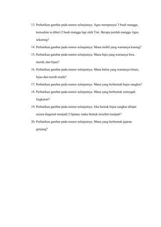 13. Perhatikan gambar pada nomor selanjutnya. Agus mempunyai 3 buah mangga,
kemudian ia diberi 2 buah mangga lagi oleh Tini. Berapa jumlah mangga Agus
sekarang?
14. Perhatikan gambar pada nomor selanjutnya. Mana mobil yang warnanya kuning?
15. Perhatikan gambar pada nomor selanjutnya. Mana baju yang warnanya biru,
merah, dan hijau?
16. Perhatikan gambar pada nomor selanjutnya. Mana balon yang warnanya hitam,
hijau dan merah muda?
17. Perhatikan gambar pada nomor selanjutnya. Mana yang berbentuk bujur sangkar?
18. Perhatikan gambar pada nomor selanjutnya. Mana yang berbentuk sertengah
lingkaran?
19. Perhatikan gambar pada nomor selanjutnya. Jika bentuk bujur sangkar dilipat
secara diagonal menjadi 2 lipatan, maka bentuk tersebut menjadi?
20. Perhatikan gambar pada nomor selanjutnya. Mana yang berbentuk jajaran
genjang?
 