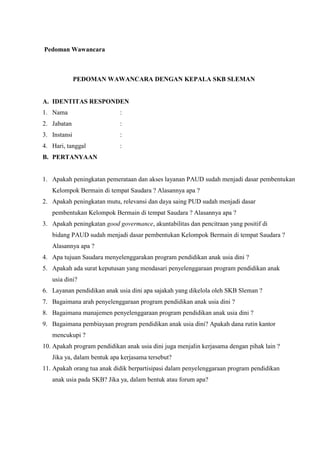 Pedoman Wawancara
PEDOMAN WAWANCARA DENGAN KEPALA SKB SLEMAN
A. IDENTITAS RESPONDEN
1. Nama :
2. Jabatan :
3. Instansi :
4. Hari, tanggal :
B. PERTANYAAN
1. Apakah peningkatan pemerataan dan akses layanan PAUD sudah menjadi dasar pembentukan
Kelompok Bermain di tempat Saudara ? Alasannya apa ?
2. Apakah peningkatan mutu, relevansi dan daya saing PUD sudah menjadi dasar
pembentukan Kelompok Bermain di tempat Saudara ? Alasannya apa ?
3. Apakah peningkatan good govermance, akuntabilitas dan pencitraan yang positif di
bidang PAUD sudah menjadi dasar pembentukan Kelompok Bermain di tempat Saudara ?
Alasannya apa ?
4. Apa tujuan Saudara menyelenggarakan program pendidikan anak usia dini ?
5. Apakah ada surat keputusan yang mendasari penyelenggaraan program pendidikan anak
usia dini?
6. Layanan pendidikan anak usia dini apa sajakah yang dikelola oleh SKB Sleman ?
7. Bagaimana arah penyelenggaraan program pendidikan anak usia dini ?
8. Bagaimana manajemen penyelenggaraan program pendidikan anak usia dini ?
9. Bagaimana pembiayaan program pendidikan anak usia dini? Apakah dana rutin kantor
mencukupi ?
10. Apakah program pendidikan anak usia dini juga menjalin kerjasama dengan pihak lain ?
Jika ya, dalam bentuk apa kerjasama tersebut?
11. Apakah orang tua anak didik berpartisipasi dalam penyelenggaraan program pendidikan
anak usia pada SKB? Jika ya, dalam bentuk atau forum apa?
 