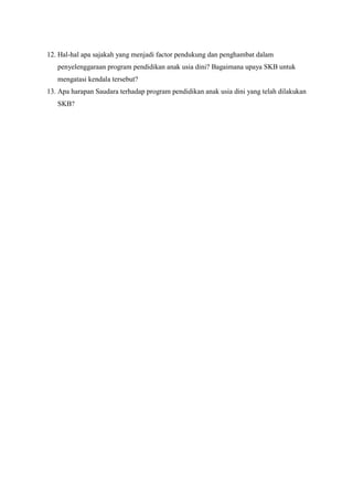 12. Hal-hal apa sajakah yang menjadi factor pendukung dan penghambat dalam
penyelenggaraan program pendidikan anak usia dini? Bagaimana upaya SKB untuk
mengatasi kendala tersebut?
13. Apa harapan Saudara terhadap program pendidikan anak usia dini yang telah dilakukan
SKB?
 