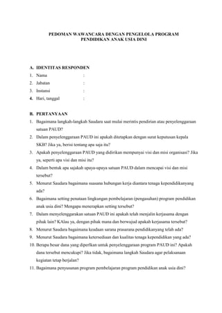 PEDOMAN WAWANCARA DENGAN PENGELOLA PROGRAM
PENDIDIKAN ANAK USIA DINI
A. IDENTITAS RESPONDEN
1. Nama :
2. Jabatan :
3. Instansi :
4. Hari, tanggal :
B. PERTANYAAN
1. Bagaimana langkah-langkah Saudara saat mulai merintis pendirian atau penyelenggaraan
satuan PAUD?
2. Dalam penyelenggaraan PAUD ini apakah ditetapkan dengan surat keputusan kepala
SKB? Jika ya, berisi tentang apa saja itu?
3. Apakah penyelenggaraan PAUD yang didirikan mempunyai visi dan misi organisasi? Jika
ya, seperti apa visi dan misi itu?
4. Dalam bentuk apa sajakah upaya-upaya satuan PAUD dalam mencapai visi dan misi
tersebut?
5. Menurut Saudara bagaimana suasana hubungan kerja diantara tenaga kependidikanyang
ada?
6. Bagaimana setting penataan lingkungan pembelajaran (pengasuhan) program pendidikan
anak usia dini? Mengapa menerapkan setting tersebut?
7. Dalam menyelenggarakan satuan PAUD ini apakah telah menjalin kerjasama dengan
pihak lain? KAlau ya, dengan pihak mana dan berwujud apakah kerjasama tersebut?
8. Menurut Saudara bagaimana keadaan sarana prasarana pendidikanyang telah ada?
9. Menurut Saudara bagaimana ketersediaan dan kualitas tenaga kependidikan yang ada?
10. Berapa besar dana yang diperlkan untuk penyelenggaraan program PAUD ini? Apakah
dana tersebut mencukupi? Jika tidak, bagaimana langkah Saudara agar pelaksanaan
kegiatan tetap berjalan?
11. Bagaimana penyusunan program pembelajaran program pendidikan anak usia dini?
 