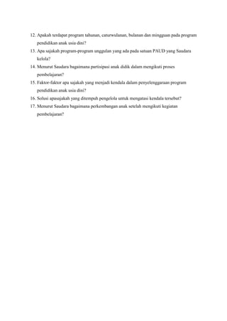 12. Apakah terdapat program tahunan, caturwulanan, bulanan dan mingguan pada program
pendidikan anak usia dini?
13. Apa sajakah program-program unggulan yang ada pada satuan PAUD yang Saudara
kelola?
14. Menurut Saudara bagaimana partisipasi anak didik dalam mengikuti proses
pembelajaran?
15. Faktor-faktor apa sajakah yang menjadi kendala dalam penyelenggaraan program
pendidikan anak usia dini?
16. Solusi apasajakah yang ditempuh pengelola untuk mengatasi kendala tersebut?
17. Menurut Saudara bagaimana perkembangan anak setelah mengikuti kegiatan
pembelajaran?
 