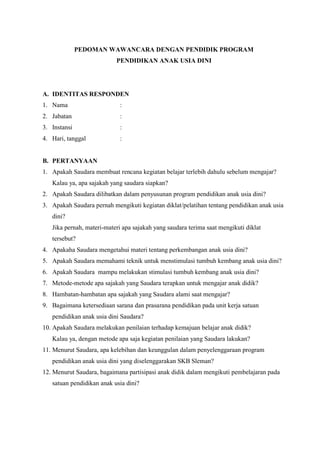 PEDOMAN WAWANCARA DENGAN PENDIDIK PROGRAM
PENDIDIKAN ANAK USIA DINI
A. IDENTITAS RESPONDEN
1. Nama :
2. Jabatan :
3. Instansi :
4. Hari, tanggal :
B. PERTANYAAN
1. Apakah Saudara membuat rencana kegiatan belajar terlebih dahulu sebelum mengajar?
Kalau ya, apa sajakah yang saudara siapkan?
2. Apakah Saudara dilibatkan dalam penyusunan program pendidikan anak usia dini?
3. Apakah Saudara pernah mengikuti kegiatan diklat/pelatihan tentang pendidikan anak usia
dini?
Jika pernah, materi-materi apa sajakah yang saudara terima saat mengikuti diklat
tersebut?
4. Apakaha Saudara mengetahui materi tentang perkembangan anak usia dini?
5. Apakah Saudara memahami teknik untuk menstimulasi tumbuh kembang anak usia dini?
6. Apakah Saudara mampu melakukan stimulasi tumbuh kembang anak usia dini?
7. Metode-metode apa sajakah yang Saudara terapkan untuk mengajar anak didik?
8. Hambatan-hambatan apa sajakah yang Saudara alami saat mengajar?
9. Bagaimana ketersediaan sarana dan prasarana pendidikan pada unit kerja satuan
pendidikan anak usia dini Saudara?
10. Apakah Saudara melakukan penilaian terhadap kemajuan belajar anak didik?
Kalau ya, dengan metode apa saja kegiatan penilaian yang Saudara lakukan?
11. Menurut Saudara, apa kelebihan dan keunggulan dalam penyelenggaraan program
pendidikan anak usia dini yang diselenggarakan SKB Sleman?
12. Menurut Saudara, bagaimana partisipasi anak didik dalam mengikuti pembelajaran pada
satuan pendidikan anak usia dini?
 