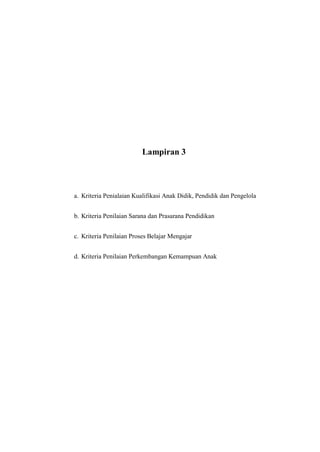 Lampiran 3
a. Kriteria Penialaian Kualifikasi Anak Didik, Pendidik dan Pengelola
b. Kriteria Penilaian Sarana dan Prasarana Pendidikan
c. Kriteria Penilaian Proses Belajar Mengajar
d. Kriteria Penilaian Perkembangan Kemampuan Anak
 