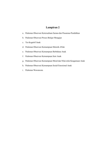 Lampiran 2
a. Pedoman Observasi Ketersediaan Sarana dan Prasarana Pendidikan
b. Pedoman Observasi Proses Belajar Mengajar
c. Tes Kognitif Anak
d. Pedoman Observasi Kemampuan Motorik ANak
e. Pedoman Observasi Kemampuan Berbahasa Anak
f. Pedoman Observasi Kemampuan Seni Anak
g. Pedoman Observasi Kemampuan Moral dan Nilai-nilai Keagamaan Anak
h. Pedoman Observasi Kemampuan Sosial Emosional Anak
i. Pedoman Wawancara
 