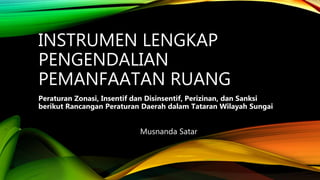 INSTRUMEN LENGKAP
PENGENDALIAN
PEMANFAATAN RUANG
Peraturan Zonasi, Insentif dan Disinsentif, Perizinan, dan Sanksi
berikut Rancangan Peraturan Daerah dalam Tataran Wilayah Sungai
Musnanda Satar
 