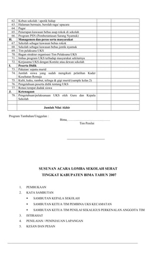 62. Kebun sekolah / apotik hidup
63. Halaman bermain, berolah raga/ upacara
64. Pagar
65. Penerapan kawasan bebas asap rokok di sekolah
66. Program PSN (Pemberantasan Sarang Nyamuk)
H. Managemen dan peras serta masyarakat
67. Sekolah sebagai kawasan bebas rokok
68. Sekolah sebagai kawasan bebas jentik nyamuk
69. Tim pelaksana UKS
70. Bagan struktur organisasi Tim Pelaksana UKS
71. Imbas program UKS terhadap masyarakat sekitarnya
72. Kerjasama UKS dengan Komite atau dewan sekolah
I. Peserta Didik
73. Pakaian/ sepatu murid
74. Jumlah siswa yang sudah mengikuti pelatihan Kader
Kesehatan Remaja
75. Kulit, kuku, rambut, telinga & gigi murid (sample kelas 2)
76. Pengetahuan peserta didik tentang UKS
77. Rotasi tempat duduk siswa
J. Ketenagaan
78. Pengetahuan/pelaksanaan UKS oleh Guru dan Kepala
Sekolah
Jumlah Nilai Akhir
Program Tambahan/Unggulan :
Bima, ………………………………….
Tim Penilai
________________________
SUSUNAN ACARA LOMBA SEKOLAH SEHAT
TINGKAT KABUPATEN BIMA TAHUN 2007
1. PEMBUKAAN
2. KATA SAMBUTAN
 SAMBUTAN KEPALA SEKOLAH
 SAMBUTAN KETUA TIM PEMBINA UKS KECAMATAN
 SAMBUTAN KETUA TIM PENILAI SEKALIGUS PERKENALAN ANGGOTA TIM
3. ISTIRAHAT
4. PENILAIAN / PENINJAUAN LAPANGAN
5. KESAN DAN PESAN
___________________________________________________________________________________
 