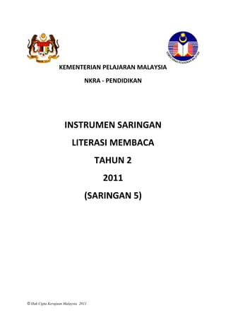 KEMENTERIAN PELAJARAN MALAYSIA
                                NKRA - PENDIDIKAN




                     INSTRUMEN SARINGAN
                         LITERASI MEMBACA
                                     TAHUN 2
                                      2011
                                (SARINGAN 5)




© Hak Cipta Kerajaan Malaysia 2011
 