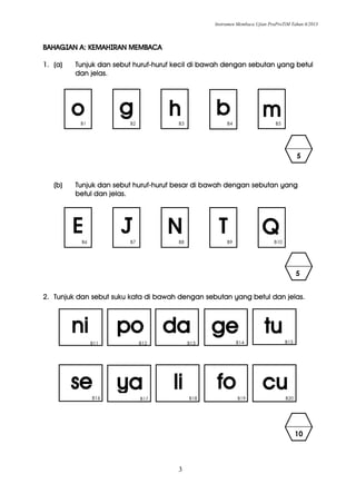Instrumen Membaca Ujian PraProTiM Tahun 6/2013
3
BAHAGIAN A: KEMAHIRAN MEMBACA
1. (a) Tunjuk dan sebut huruf-huruf kecil di bawah dengan sebutan yang betul
dan jelas.
(b) Tunjuk dan sebut huruf-huruf besar di bawah dengan sebutan yang
betul dan jelas.
2. Tunjuk dan sebut suku kata di bawah dengan sebutan yang betul dan jelas.
mo g h b
5
B1 B2 B3 B4 B5
QJE TNB6 B7 B8 B9 B10
tu
cu
ni po
fo
da
ya
ge
lise
B12 B13 B14 B15
B16 B17 B18 B19
B11
B20
5
10
 