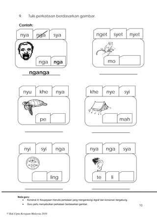 9.         Tulis perkataan berdasarkan gambar.

          Contoh:

           nya             nga            sya                                nget             syet         nyet




                             nga          nga                                         mo

                  nganga
               ________________                                                  ________________



               nyu            khe           nya                            khe       nye             syi




                              pe                                                                mah

                   ________________                                        ________________


                   nyi         syi          nga                            nya       nga             sya




                                       ling                                  te          li

                   ________________                                        ________________
         Nota guru:
                Konstruk 9: Keupayaan menulis perkataan yang mengandungi digraf dan konsonan bergabung.
                   Guru perlu menyebutkan perkataan berdasarkan gambar.
                                                                                                              10

© Hak Cipta Kerajaan Malaysia 2010
 
