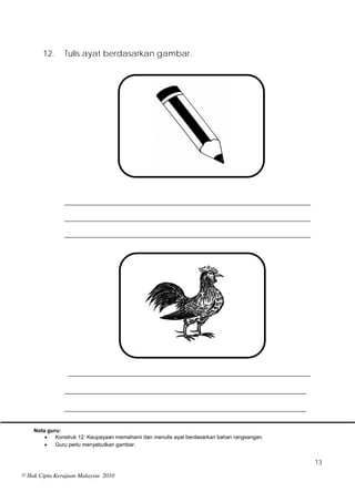 12.     Tulis ayat berdasarkan gambar.




               ___________________________________________________________
               ___________________________________________________________
               ___________________________________________________________




                 __________________________________________________________

               __________________________________________________________

               __________________________________________________________

    Nota guru:
           Konstruk 12: Keupayaan memahami dan menulis ayat berdasarkan bahan rangsangan.
           Guru perlu menyebutkan gambar.


                                                                                             13
© Hak Cipta Kerajaan Malaysia 2010
 