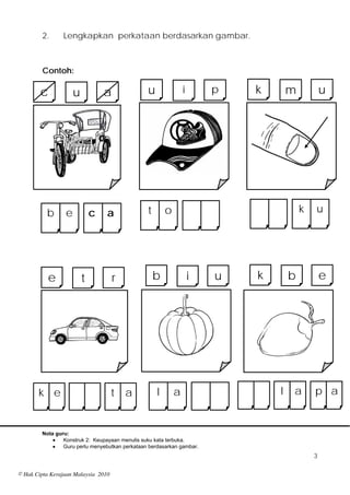 2.      Lengkapkan perkataan berdasarkan gambar.



         Contoh:

        c             u           a              u               i       p   k       m           u




          b       e           c   a              t       o                               k   u




            e             t           r              b               i   u   k       b           e




       k e                           t    a          l       a                   l   a       p a


         Nota guru:
                Konstruk 2: Keupayaan menulis suku kata terbuka.
                Guru perlu menyebutkan perkataan berdasarkan gambar.
                                                                                             3

© Hak Cipta Kerajaan Malaysia 2010
 