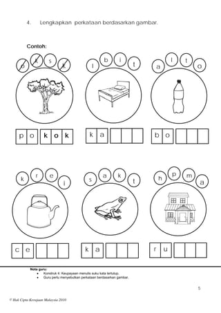 4.       Lengkapkan perkataan berdasarkan gambar.



           Contoh:

                k      s                                     b    i                        l   t
      o                        k                     l                     t       a               o




      p o            k o k                       k       a                     b o




                r       e                                    a   k                         p   m
       k                                         s                                 h
                                i                                          t                       a




   c e                                       k           a                     r       u

            Nota guru:
                   Konstruk 4: Keupayaan menulis suku kata tertutup.
                   Guru perlu menyebutkan perkataan berdasarkan gambar.


                                                                                                   5

© Hak Cipta Kerajaan Malaysia 2010
 