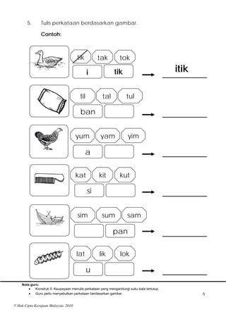 5.      Tulis perkataan berdasarkan gambar.

               Contoh:



                                     tik          tak          tok

                                             i              tik                            itik

                                       til           tal           tul

                                       ban


                                     yum            yam             yim

                                             a


                                     kat           kit          kut

                                             si


                                      sim            sum            sam

                                                           pan

                                     lat           lik          lok

                                             u
    Nota guru:
           Konstruk 5: Keupayaan menulis perkataan yang mengandungi suku kata tertutup.
           Guru perlu menyebutkan perkataan berdasarkan gambar.                                  6

© Hak Cipta Kerajaan Malaysia 2010
 