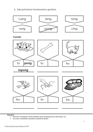 6. Tulis perkataan berdasarkan gambar.



                    cang                                    lang                                tong


                    rung                                   peng                                 cing

           Contoh:




                 to         peng                     tu                                    ku

                   topeng




                bu                                   so                                    ka




   Nota guru:
          Konstruk 6: Keupayaan menulis perkataan yang mengandungi suku kata tertutup ‘ng’.
          Guru perlu menyebutkan perkataan berdasarkan gambar.

                                                                                                       7

© Hak Cipta Kerajaan Malaysia 2010
 