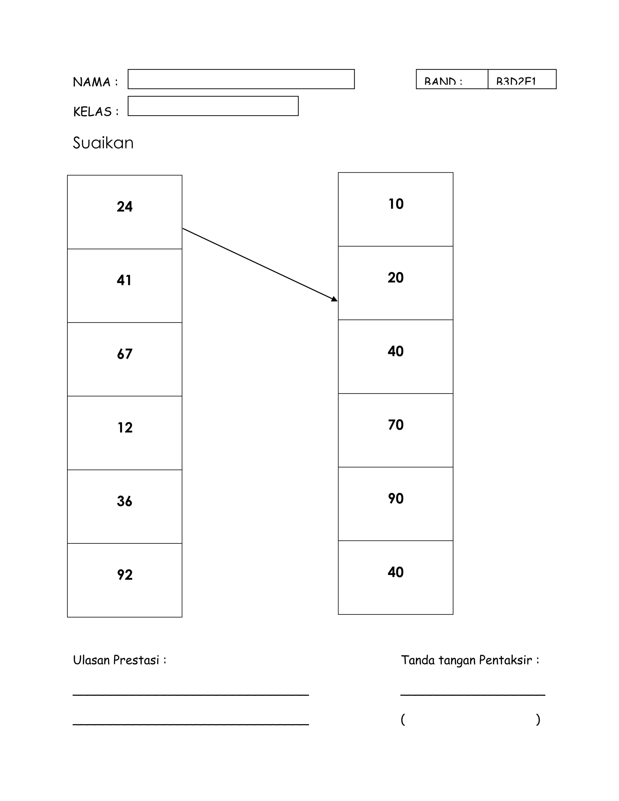 NAMA :                                 BAND :      B3D2E1

KELAS :

Suaikan


       24                         10




       41                         20




       67                         40




       12                         70




       36                         90




       92                         40




Ulasan Prestasi :                  Tanda tangan Pentaksir :

_______________________________    ___________________

_______________________________    (                      )
 