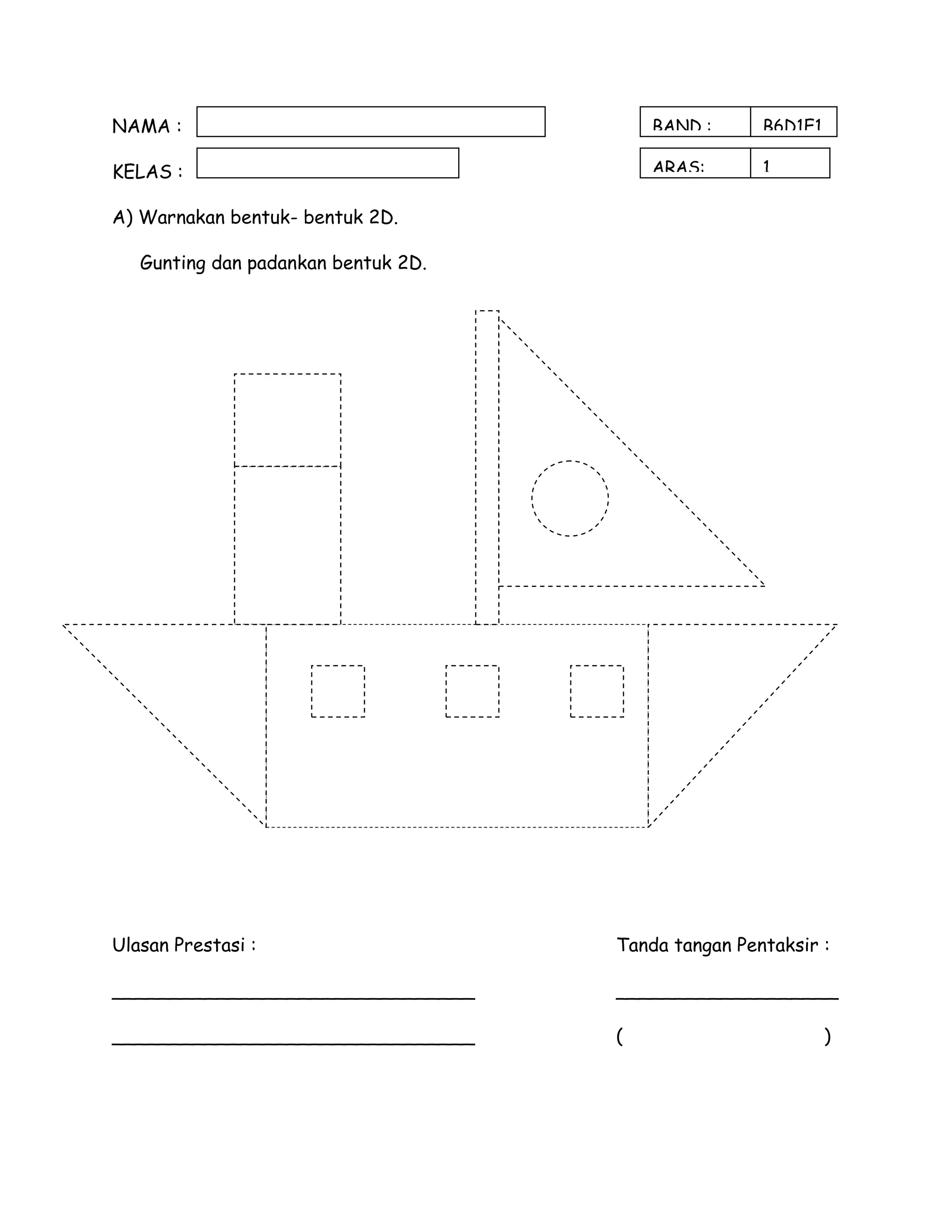 NAMA :                                   BAND :      B6D1E1

KELAS :                                  ARAS:       1

A) Warnakan bentuk- bentuk 2D.

   Gunting dan padankan bentuk 2D.




Ulasan Prestasi :                    Tanda tangan Pentaksir :

_______________________________      ___________________

_______________________________      (                        )
 