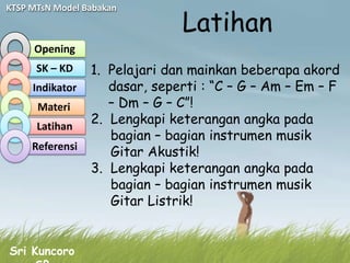 Latihan
KTSP MTsN Model Babakan



     Opening
      SK – KD  1. Pelajari dan mainkan beberapa akord
     Indikator    dasar, seperti : “C – G – Am – Em – F
      Materi      – Dm – G – C”!
      Latihan
               2. Lengkapi keterangan angka pada
                  bagian – bagian instrumen musik
     Referensi
                  Gitar Akustik!
               3. Lengkapi keterangan angka pada
                  bagian – bagian instrumen musik
                  Gitar Listrik!


Sri Kuncoro
 