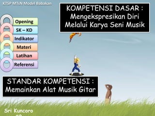 KTSP MTsN Model Babakan
                          KOMPETENSI DASAR :
                           Mengekspresikan Diri
     Opening
                          Melalui Karya Seni Musik
      SK – KD
     Indikator
      Materi
      Latihan
     Referensi


 STANDAR KOMPETENSI :
 Memainkan Alat Musik Gitar

Sri Kuncoro
 